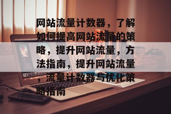 网站流量计数器，了解如何提高网站流量的策略，提升网站流量，方法指南，提升网站流量，流量计数器与优化策略指南