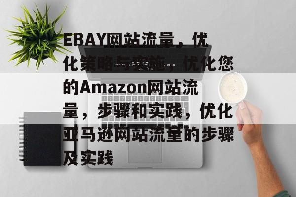 EBAY网站流量,优化策略与实施,优化您的Amazon网站流量,步骤和实践,优化亚马逊网站流量的步骤及实践 EBAY网站流量,优化策略与实施,优化您的Amazon网站流量,步骤和实践,优化亚马逊网站流量的步骤及实践