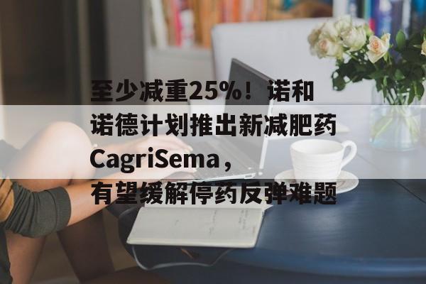 至少减重25%！诺和诺德计划推出新减肥药CagriSema，有望缓解停药反弹难题