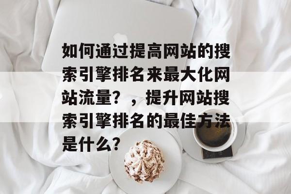 如何通过提高网站的搜索引擎排名来最大化网站流量?,提升网站搜索引擎排名的最佳方法是什么? 如何通过提高网站的搜索引擎排名来最大化网站流量?,提升网站搜索引擎排名的最佳方法是什么?