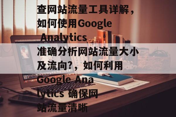 查网站流量工具详解,如何使用Google Analytics准确分析网站流量大小及流向?,如何利用 Google Analytics 确保网站流量清晰 查网站流量工具详解,如何使用Google Analytics准确分析网站流量大小及流向?,如何利用 Google Analytics 确保网站流量清晰