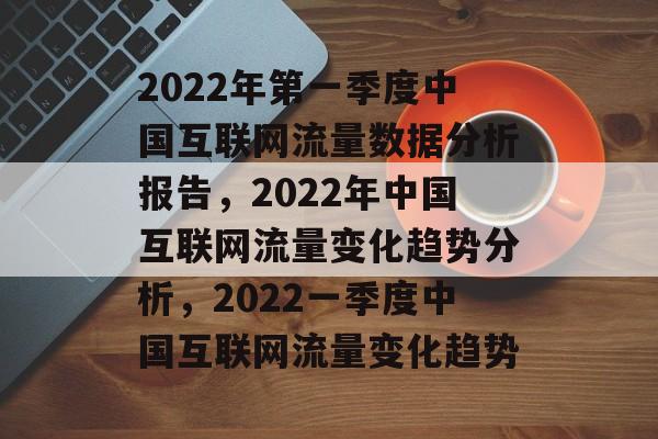 2022年第一季度中国互联网流量数据分析报告,2022年中国互联网流量变化趋势分析,2022一季度中国互联网流量变化趋势 2022年第一季度中国互联网流量数据分析报告,2022年中国互联网流量变化趋势分析,2022一季度中国互联网流量变化趋势