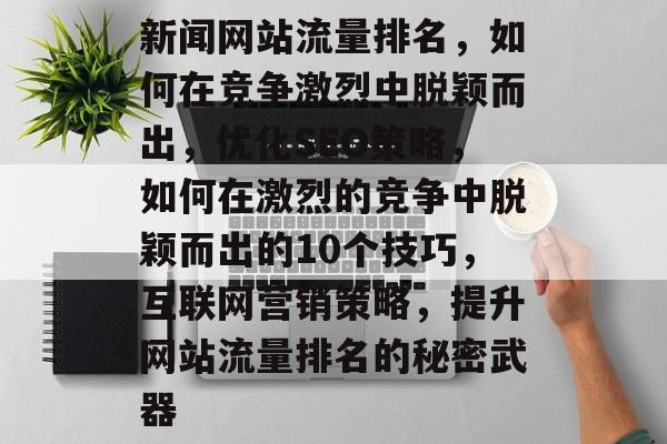 新闻网站流量排名，如何在竞争激烈中脱颖而出，优化SEO策略，如何在激烈的竞争中脱颖而出的10个技巧，互联网营销策略，提升网站流量排名的秘密武器