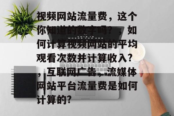 视频网站流量费,这个你知道的数字吗?,如何计算视频网站的平均观看次数并计算收入?,互联网广告,流媒体网站平台流量费是如何计算的? 视频网站流量费,这个你知道的数字吗?,如何计算视频网站的平均观看次数并计算收入?,互联网广告,流媒体网站平台流量费是如何计算的?