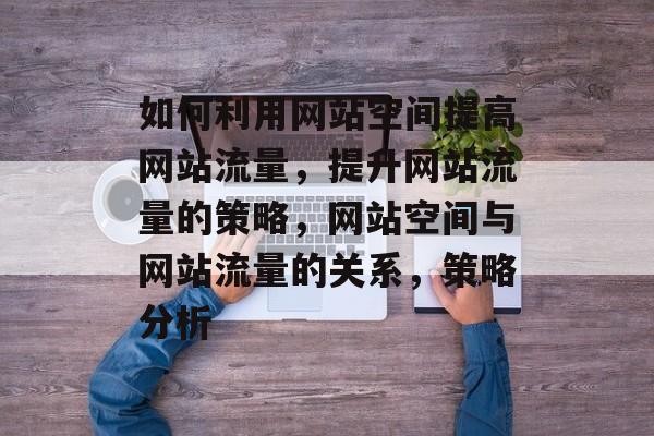 如何利用网站空间提高网站流量，提升网站流量的策略，网站空间与网站流量的关系，策略分析