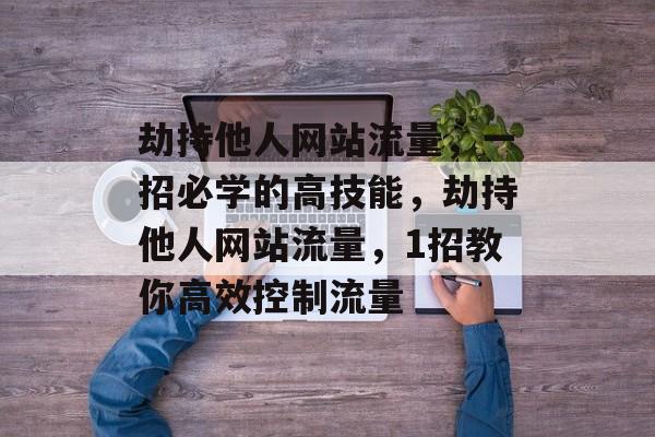 劫持他人网站流量，一招必学的高技能，劫持他人网站流量，1招教你高效控制流量
