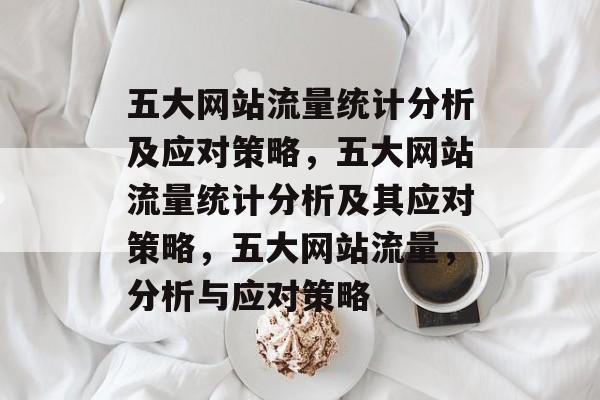 五大网站流量统计分析及应对策略，五大网站流量统计分析及其应对策略，五大网站流量，分析与应对策略