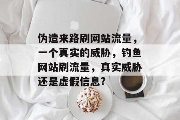伪造来路刷网站流量,一个真实的威胁,钓鱼网站刷流量,真实威胁还是虚假信息? 伪造来路刷网站流量,一个真实的威胁,钓鱼网站刷流量,真实威胁还是虚假信息?