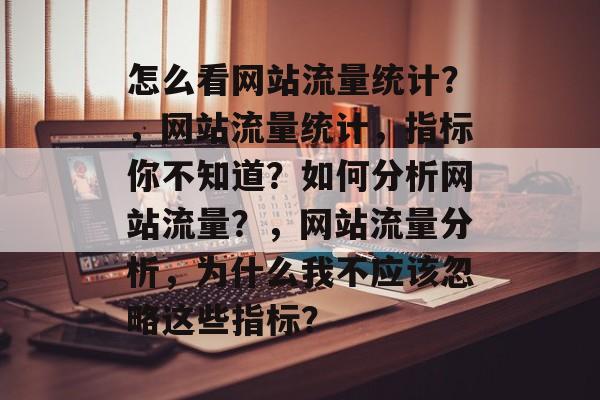 怎么看网站流量统计?,网站流量统计,指标你不知道?如何分析网站流量?,网站流量分析,为什么我不应该忽略这些指标? 怎么看网站流量统计?,网站流量统计,指标你不知道?如何分析网站流量?,网站流量分析,为什么我不应该忽略这些指标?
