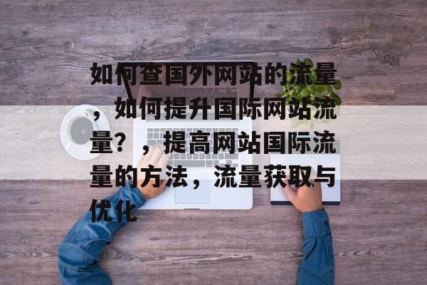 如何查国外网站的流量,如何提升国际网站流量?,提高网站国际流量的方法,流量获取与优化 如何查国外网站的流量,如何提升国际网站流量?,提高网站国际流量的方法,流量获取与优化