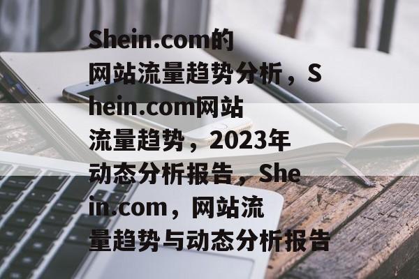 Shein.com的网站流量趋势分析,Shein.com网站流量趋势,2023年动态分析报告,Shein.com,网站流量趋势与动态分析报告 Shein.com的网站流量趋势分析,Shein.com网站流量趋势,2023年动态分析报告,Shein.com,网站流量趋势与动态分析报告
