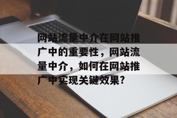 网站流量中介在网站推广中的重要性,网站流量中介,如何在网站推广中实现关键效果? 网站流量中介在网站推广中的重要性,网站流量中介,如何在网站推广中实现关键效果?