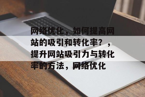 网络优化,如何提高网站的吸引和转化率?,提升网站吸引力与转化率的方法,网络优化 网络优化,如何提高网站的吸引和转化率?,提升网站吸引力与转化率的方法,网络优化