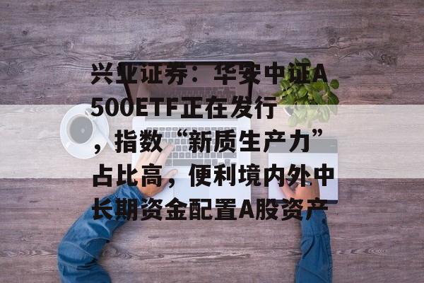 兴业证券：华安中证A500ETF正在发行，指数“新质生产力”占比高，便利境内外中长期资金配置A股资产