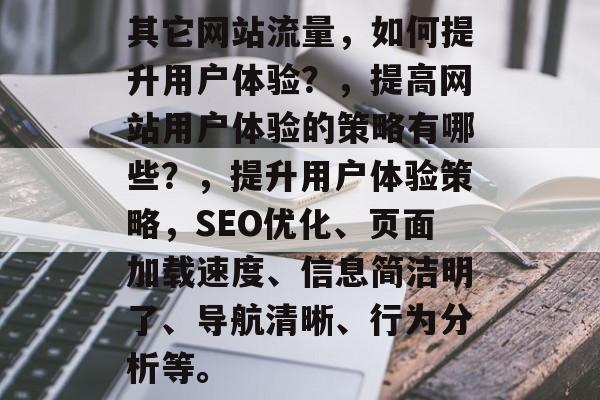 其它网站流量，如何提升用户体验？，提高网站用户体验的策略有哪些？，提升用户体验策略，SEO优化、页面加载速度、信息简洁明了、导航清晰、行为分析等。