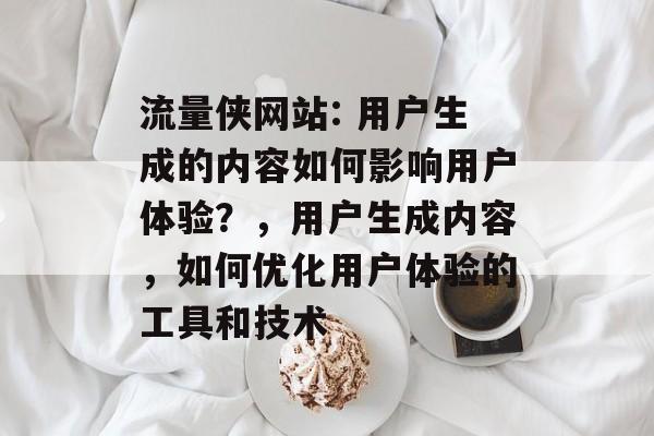 流量侠网站: 用户生成的内容如何影响用户体验？，用户生成内容，如何优化用户体验的工具和技术