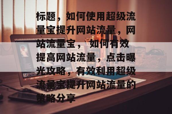 标题,如何使用超级流量宝提升网站流量,网站流量宝, 如何有效提高网站流量,点击曝光攻略,有效利用超级流量宝提升网站流量的策略分享 标题,如何使用超级流量宝提升网站流量,网站流量宝, 如何有效提高网站流量,点击曝光攻略,有效利用超级流量宝提升网站流量的策略分享