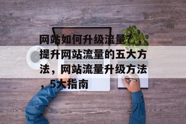 网站如何升级流量？，提升网站流量的五大方法，网站流量升级方法，5大指南