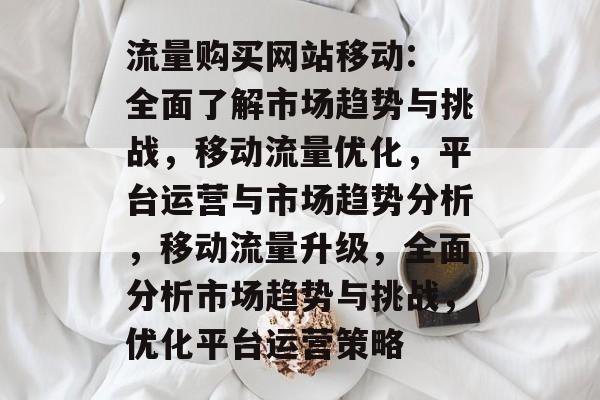 流量购买网站移动: 全面了解市场趋势与挑战，移动流量优化，平台运营与市场趋势分析，移动流量升级，全面分析市场趋势与挑战，优化平台运营策略