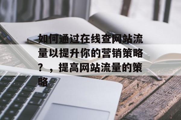 如何通过在线查网站流量以提升你的营销策略?,提高网站流量的策略 如何通过在线查网站流量以提升你的营销策略?,提高网站流量的策略