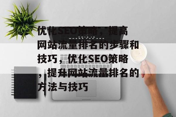 优化SEO策略，提高网站流量排名的步骤和技巧，优化SEO策略，提升网站流量排名的方法与技巧