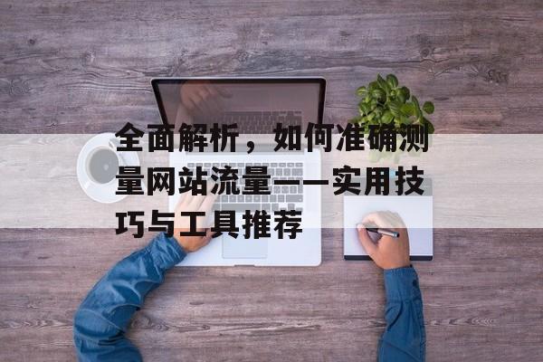 全面解析，如何准确测量网站流量——实用技巧与工具推荐