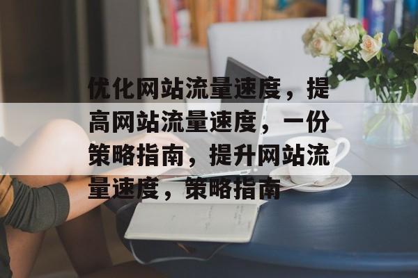优化网站流量速度,提高网站流量速度,一份策略指南,提升网站流量速度,策略指南 优化网站流量速度,提高网站流量速度,一份策略指南,提升网站流量速度,策略指南