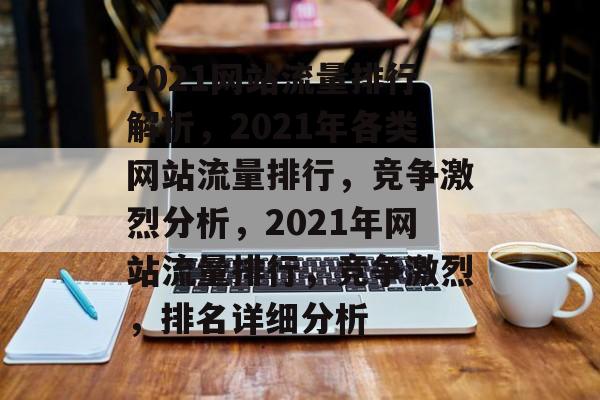 2021网站流量排行解析，2021年各类网站流量排行，竞争激烈分析，2021年网站流量排行，竞争激烈，排名详细分析