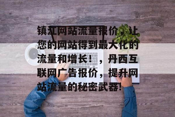 镇江网站流量报价,让您的网站得到最大化的流量和增长!,丹西互联网广告报价,提升网站流量的秘密武器! 镇江网站流量报价,让您的网站得到最大化的流量和增长!,丹西互联网广告报价,提升网站流量的秘密武器!