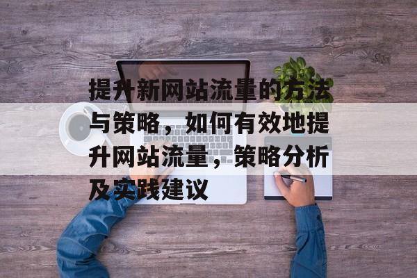 提升新网站流量的方法与策略,如何有效地提升网站流量,策略分析及实践建议 提升新网站流量的方法与策略,如何有效地提升网站流量,策略分析及实践建议