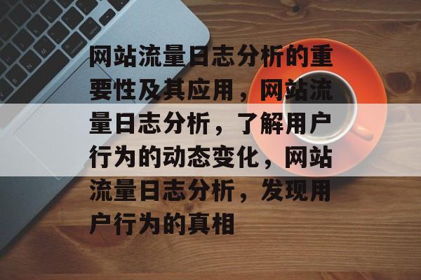 网站流量日志分析的重要性及其应用,网站流量日志分析,了解用户行为的动态变化,网站流量日志分析,发现用户行为的真相 网站流量日志分析的重要性及其应用,网站流量日志分析,了解用户行为的动态变化,网站流量日志分析,发现用户行为的真相