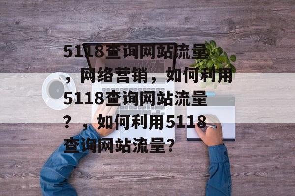 5118查询网站流量，网络营销，如何利用5118查询网站流量？，如何利用5118查询网站流量？
