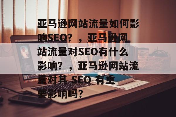 亚马逊网站流量如何影响SEO?,亚马逊网站流量对SEO有什么影响?,亚马逊网站流量对其 SEO 有重要影响吗? 亚马逊网站流量如何影响SEO?,亚马逊网站流量对SEO有什么影响?,亚马逊网站流量对其 SEO 有重要影响吗?