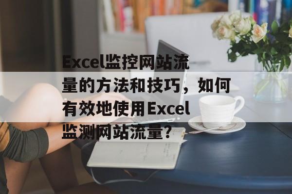Excel监控网站流量的方法和技巧，如何有效地使用Excel监测网站流量？
