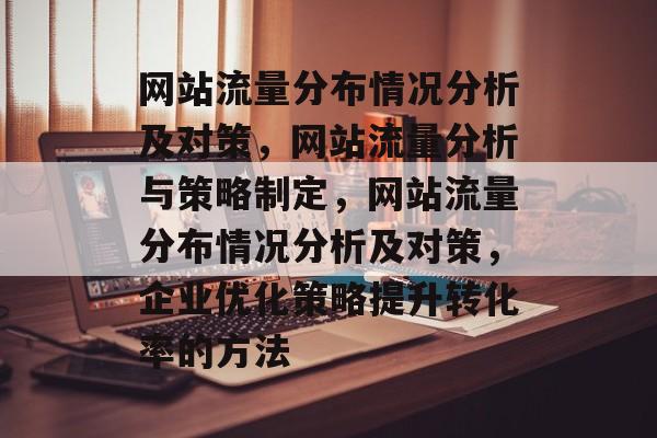 网站流量分布情况分析及对策，网站流量分析与策略制定，网站流量分布情况分析及对策，企业优化策略提升转化率的方法