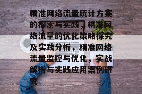 精准网络流量统计方案的探索与实践,精准网络流量的优化策略探究及实践分析,精准网络流量监控与优化,实战解析与实践应用案例研究 精准网络流量统计方案的探索与实践,精准网络流量的优化策略探究及实践分析,精准网络流量监控与优化,实战解析与实践应用案例研究
