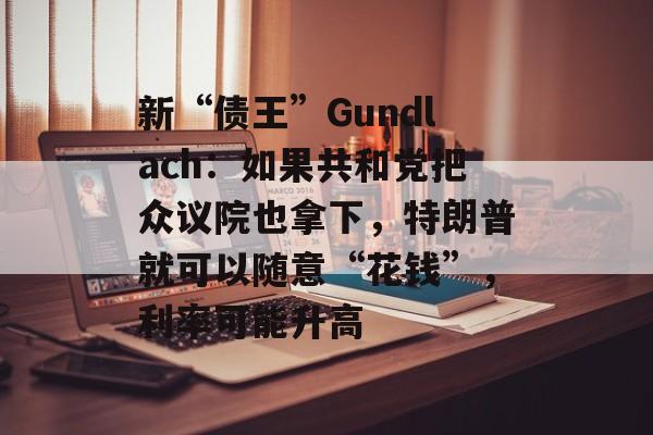 新“债王”Gundlach：如果共和党把众议院也拿下，特朗普就可以随意“花钱”，利率可能升高