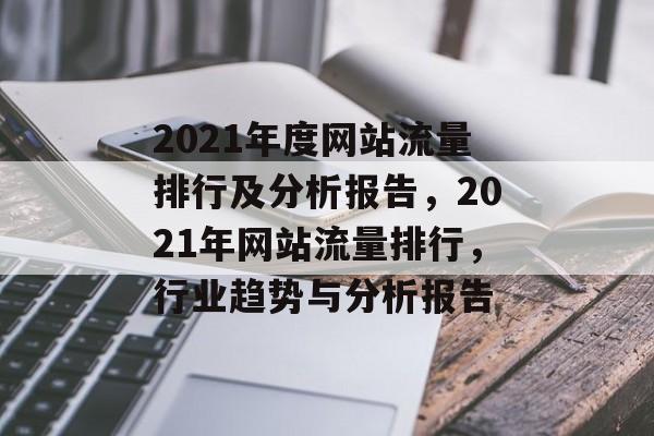 2021年度网站流量排行及分析报告,2021年网站流量排行,行业趋势与分析报告 2021年度网站流量排行及分析报告,2021年网站流量排行,行业趋势与分析报告