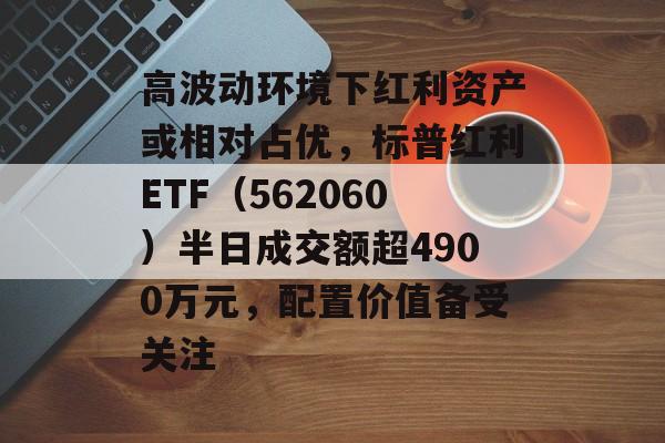 高波动环境下红利资产或相对占优，标普红利ETF（562060）半日成交额超4900万元，配置价值备受关注