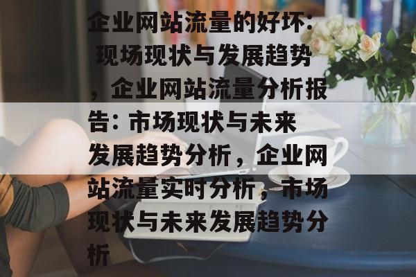 企业网站流量的好坏: 现场现状与发展趋势，企业网站流量分析报告: 市场现状与未来发展趋势分析，企业网站流量实时分析，市场现状与未来发展趋势分析