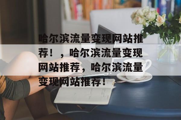 哈尔滨流量变现网站推荐!,哈尔滨流量变现网站推荐,哈尔滨流量变现网站推荐! 哈尔滨流量变现网站推荐!,哈尔滨流量变现网站推荐,哈尔滨流量变现网站推荐!