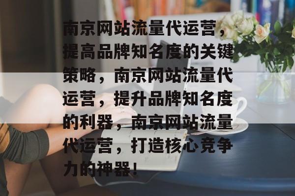 南京网站流量代运营，提高品牌知名度的关键策略，南京网站流量代运营，提升品牌知名度的利器，南京网站流量代运营，打造核心竞争力的神器！