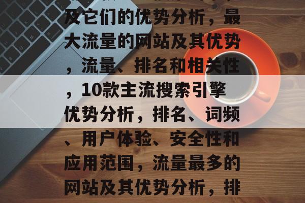 流量最多的几个网站及其优势分析，流量最多的十款主流搜索引擎，及它们的优势分析，最大流量的网站及其优势，流量、排名和相关性，10款主流搜索引擎优势分析，排名、词频、用户体验、安全性和应用范围，流量最多的网站及其优势分析，排名、关键词、转化率、用户粘性、社交网络功能和付费模式。