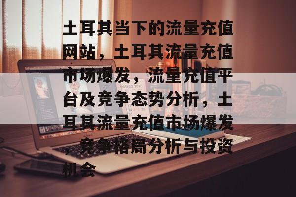 土耳其当下的流量充值网站，土耳其流量充值市场爆发，流量充值平台及竞争态势分析，土耳其流量充值市场爆发，竞争格局分析与投资机会