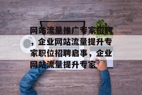 网站流量推广专家招聘,企业网站流量提升专家职位招聘启事,企业网站流量提升专家 网站流量推广专家招聘,企业网站流量提升专家职位招聘启事,企业网站流量提升专家