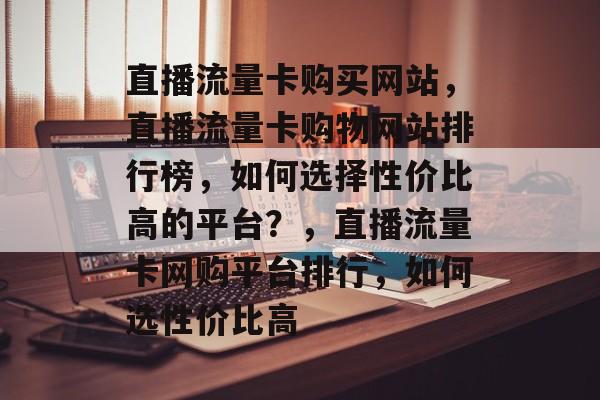 直播流量卡购买网站，直播流量卡购物网站排行榜，如何选择性价比高的平台？，直播流量卡网购平台排行，如何选性价比高