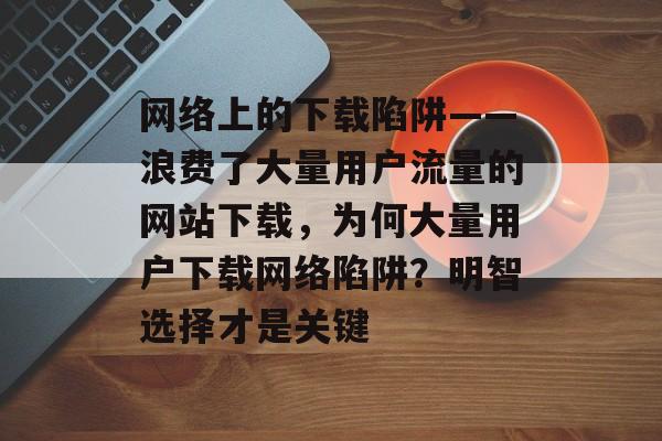 网络上的下载陷阱——浪费了大量用户流量的网站下载，为何大量用户下载网络陷阱？明智选择才是关键