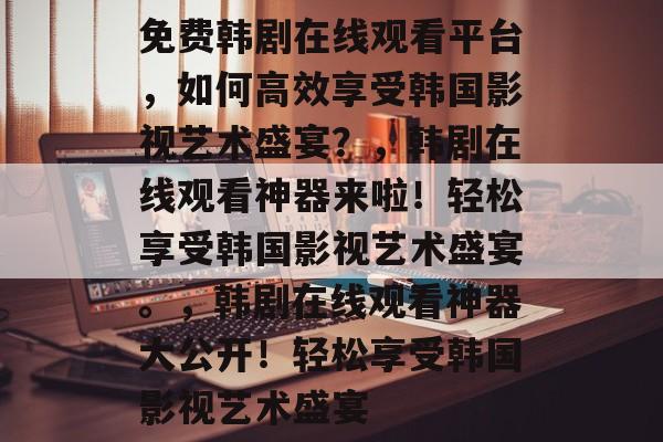 免费韩剧在线观看平台,如何高效享受韩国影视艺术盛宴?,韩剧在线观看神器来啦!轻松享受韩国影视艺术盛宴。,韩剧在线观看神器大公开!轻松享受韩国影视艺术盛宴 免费韩剧在线观看平台,如何高效享受韩国影视艺术盛宴?,韩剧在线观看神器来啦!轻松享受韩国影视艺术盛宴。,韩剧在线观看神器大公开!轻松享受韩国影视艺术盛宴