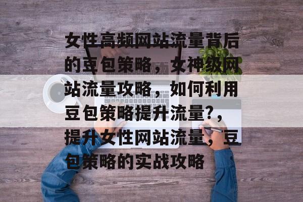 女性高频网站流量背后的豆包策略，女神级网站流量攻略，如何利用豆包策略提升流量?，提升女性网站流量，豆包策略的实战攻略