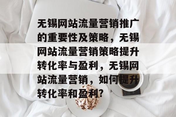 无锡网站流量营销推广的重要性及策略，无锡网站流量营销策略提升转化率与盈利，无锡网站流量营销，如何提升转化率和盈利?